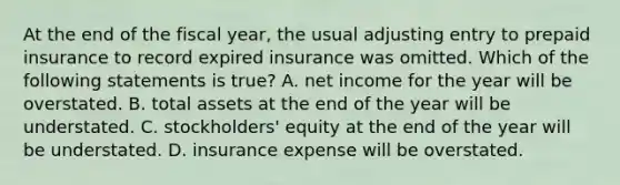 At the end of the fiscal year, the usual adjusting entry to prepaid insurance to record expired insurance was omitted. Which of the following statements is true? A. net income for the year will be overstated. B. total assets at the end of the year will be understated. C. stockholders' equity at the end of the year will be understated. D. insurance expense will be overstated.