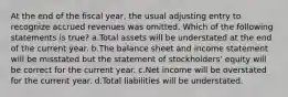 At the end of the fiscal year, the usual adjusting entry to recognize accrued revenues was omitted. Which of the following statements is true? a.Total assets will be understated at the end of the current year. b.The balance sheet and income statement will be misstated but the statement of stockholders' equity will be correct for the current year. c.Net income will be overstated for the current year. d.Total liabilities will be understated.