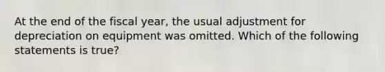 At the end of the fiscal year, the usual adjustment for depreciation on equipment was omitted. Which of the following statements is true?