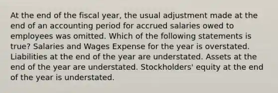 At the end of the fiscal year, the usual adjustment made at the end of an accounting period for accrued salaries owed to employees was omitted. Which of the following statements is true? Salaries and Wages Expense for the year is overstated. Liabilities at the end of the year are understated. Assets at the end of the year are understated. Stockholders' equity at the end of the year is understated.