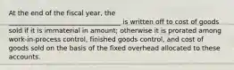 At the end of the fiscal year, the __________________________________ is written off to cost of goods sold if it is immaterial in amount; otherwise it is prorated among work-in-process control, finished goods control, and cost of goods sold on the basis of the fixed overhead allocated to these accounts.