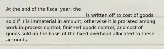 At the end of the fiscal year, the __________________________________ is written off to cost of goods sold if it is immaterial in amount; otherwise it is prorated among work-in-process control, finished goods control, and cost of goods sold on the basis of the fixed overhead allocated to these accounts.