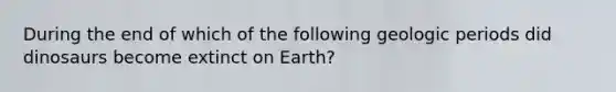 During the end of which of the following geologic periods did dinosaurs become extinct on Earth?