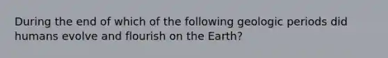 During the end of which of the following geologic periods did humans evolve and flourish on the Earth?