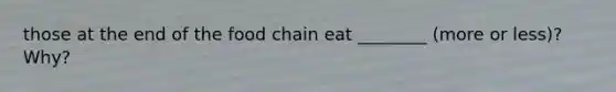 those at the end of the food chain eat ________ (more or less)? Why?