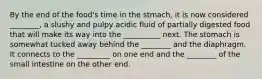 By the end of the food's time in the stmach, it is now considered ________, a slushy and pulpy acidic fluid of partially digested food that will make its way into the __________ next. The stomach is somewhat tucked away behind the ________ and the diaphragm. It connects to the _________ on one end and the ________ of the small intestine on the other end.