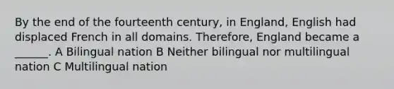 By the end of the fourteenth century, in England, English had displaced French in all domains. Therefore, England became a ______. A Bilingual nation B Neither bilingual nor multilingual nation C Multilingual nation