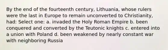 By the end of the fourteenth century, Lithuania, whose rulers were the last in Europe to remain unconverted to Christianity, had: Select one: a. invaded the Holy Roman Empire b. been conquered and converted by the Teutonic knights c. entered into a union with Poland d. been weakened by nearly constant war with neighboring Russia