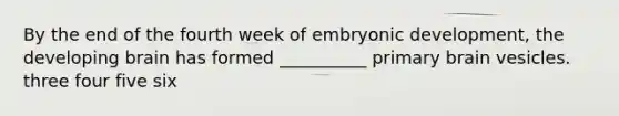 By the end of the fourth week of embryonic development, the developing brain has formed __________ primary brain vesicles. three four five six