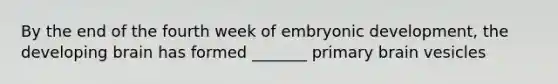 By the end of the fourth week of embryonic development, the developing brain has formed _______ primary brain vesicles