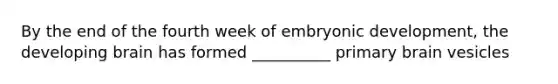 By the end of the fourth week of embryonic development, the developing brain has formed __________ primary brain vesicles