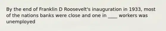 By the end of Franklin D Roosevelt's inauguration in 1933, most of the nations banks were close and one in ____ workers was unemployed