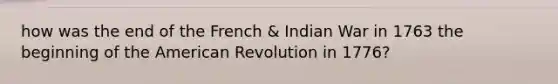 how was the end of the French & Indian War in 1763 the beginning of the American Revolution in 1776?