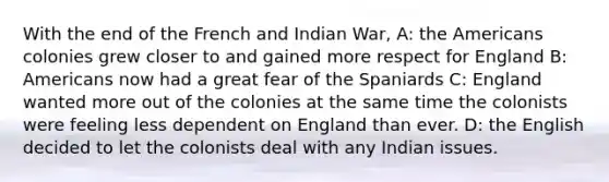 With the end of the French and Indian War, A: the Americans colonies grew closer to and gained more respect for England B: Americans now had a great fear of the Spaniards C: England wanted more out of the colonies at the same time the colonists were feeling less dependent on England than ever. D: the English decided to let the colonists deal with any Indian issues.