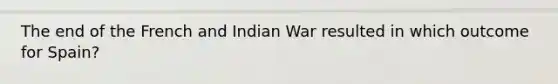 The end of the French and Indian War resulted in which outcome for Spain?