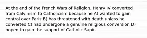 At the end of the French Wars of Religion, Henry IV converted from Calvinism to Catholicism because he A) wanted to gain control over Paris B) has threatened with death unless he converted C) had undergone a genuine religious conversion D) hoped to gain the support of Catholic Sapin