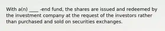 With a(n) ____ -end fund, the shares are issued and redeemed by the investment company at the request of the investors rather than purchased and sold on securities exchanges.