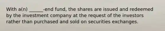 With a(n) ______-end fund, the shares are issued and redeemed by the investment company at the request of the investors rather than purchased and sold on securities exchanges.