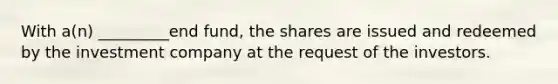 With a(n) _________end fund, the shares are issued and redeemed by the investment company at the request of the investors.