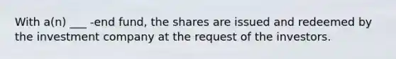 With a(n) ___ -end fund, the shares are issued and redeemed by the investment company at the request of the investors.