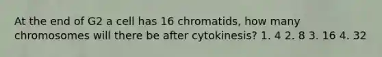 At the end of G2 a cell has 16 chromatids, how many chromosomes will there be after cytokinesis? 1. 4 2. 8 3. 16 4. 32