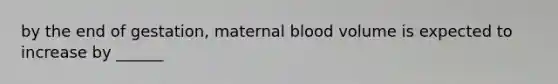 by the end of gestation, maternal blood volume is expected to increase by ______