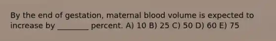 By the end of gestation, maternal blood volume is expected to increase by ________ percent. A) 10 B) 25 C) 50 D) 60 E) 75