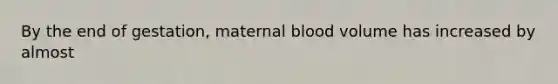 By the end of gestation, maternal blood volume has increased by almost