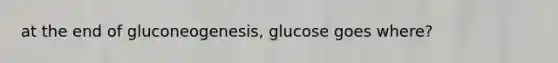 at the end of gluconeogenesis, glucose goes where?