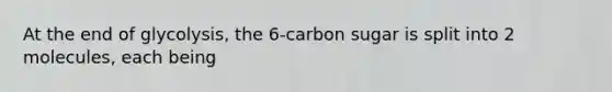 At the end of glycolysis, the 6-carbon sugar is split into 2 molecules, each being