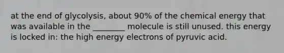 at the end of glycolysis, about 90% of the chemical energy that was available in the ________ molecule is still unused. this energy is locked in: the high energy electrons of pyruvic acid.