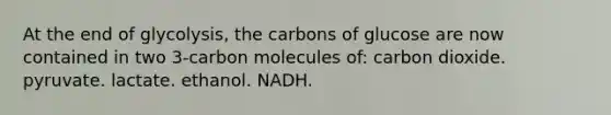 At the end of glycolysis, the carbons of glucose are now contained in two 3-carbon molecules of: carbon dioxide. pyruvate. lactate. ethanol. NADH.