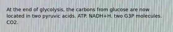 At the end of glycolysis, the carbons from glucose are now located in two pyruvic acids. ATP. NADH+H. two G3P molecules. CO2.