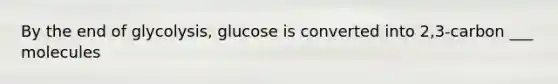 By the end of glycolysis, glucose is converted into 2,3-carbon ___ molecules