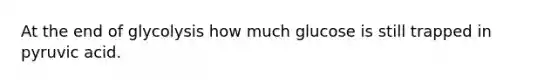 At the end of glycolysis how much glucose is still trapped in pyruvic acid.