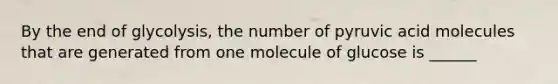 By the end of glycolysis, the number of pyruvic acid molecules that are generated from one molecule of glucose is ______