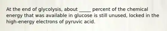 At the end of glycolysis, about _____ percent of the chemical energy that was available in glucose is still unused, locked in the high-energy electrons of pyruvic acid.