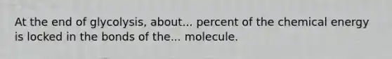 At the end of glycolysis, about... percent of the chemical energy is locked in the bonds of the... molecule.