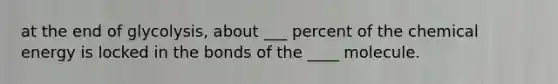 at the end of glycolysis, about ___ percent of the chemical energy is locked in the bonds of the ____ molecule.