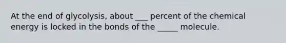 At the end of glycolysis, about ___ percent of the chemical energy is locked in the bonds of the _____ molecule.