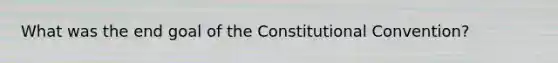 What was the end goal of <a href='https://www.questionai.com/knowledge/knd5xy61DJ-the-constitutional-convention' class='anchor-knowledge'>the constitutional convention</a>?