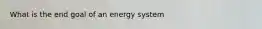 What is the end goal of an energy system