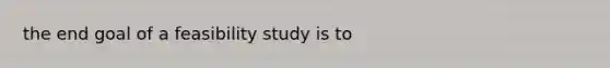 the end goal of a feasibility study is to