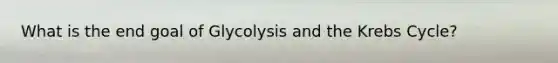 What is the end goal of Glycolysis and the Krebs Cycle?