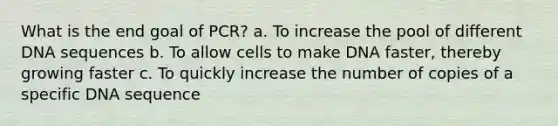 What is the end goal of PCR? a. To increase the pool of different DNA sequences b. To allow cells to make DNA faster, thereby growing faster c. To quickly increase the number of copies of a specific DNA sequence