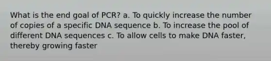 What is the end goal of PCR? a. To quickly increase the number of copies of a specific DNA sequence b. To increase the pool of different DNA sequences c. To allow cells to make DNA faster, thereby growing faster