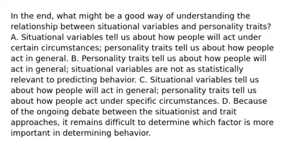 In the end, what might be a good way of understanding the relationship between situational variables and personality traits? A. Situational variables tell us about how people will act under certain circumstances; personality traits tell us about how people act in general. B. Personality traits tell us about how people will act in general; situational variables are not as statistically relevant to predicting behavior. C. Situational variables tell us about how people will act in general; personality traits tell us about how people act under specific circumstances. D. Because of the ongoing debate between the situationist and trait approaches, it remains difficult to determine which factor is more important in determining behavior.