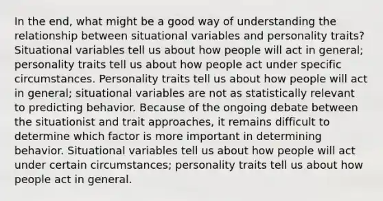 In the end, what might be a good way of understanding the relationship between situational variables and personality traits? Situational variables tell us about how people will act in general; personality traits tell us about how people act under specific circumstances. Personality traits tell us about how people will act in general; situational variables are not as statistically relevant to predicting behavior. Because of the ongoing debate between the situationist and trait approaches, it remains difficult to determine which factor is more important in determining behavior. Situational variables tell us about how people will act under certain circumstances; personality traits tell us about how people act in general.