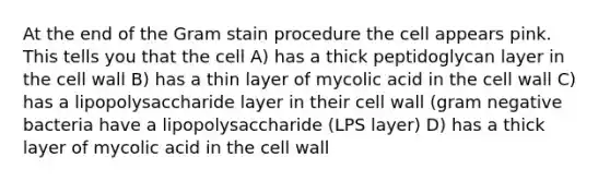 At the end of the Gram stain procedure the cell appears pink. This tells you that the cell A) has a thick peptidoglycan layer in the cell wall B) has a thin layer of mycolic acid in the cell wall C) has a lipopolysaccharide layer in their cell wall (gram negative bacteria have a lipopolysaccharide (LPS layer) D) has a thick layer of mycolic acid in the cell wall