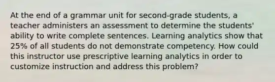 At the end of a grammar unit for second-grade students, a teacher administers an assessment to determine the students' ability to write complete sentences. Learning analytics show that 25% of all students do not demonstrate competency. How could this instructor use prescriptive learning analytics in order to customize instruction and address this problem?